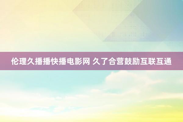 伦理久播播快播电影网 久了合营鼓励互联互通