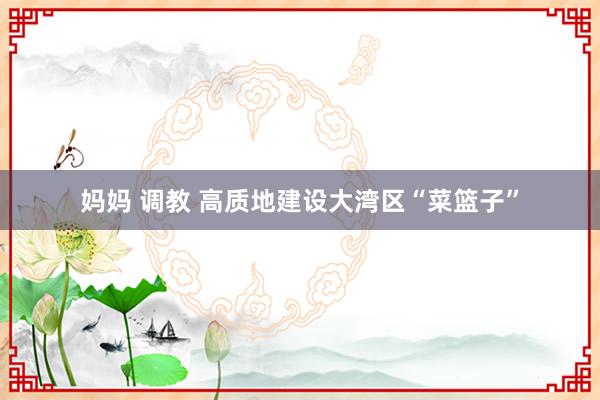 妈妈 调教 高质地建设大湾区“菜篮子”