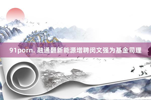 91porn. 融通翻新能源增聘闵文强为基金司理