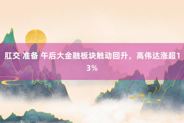肛交 准备 午后大金融板块触动回升，高伟达涨超13%