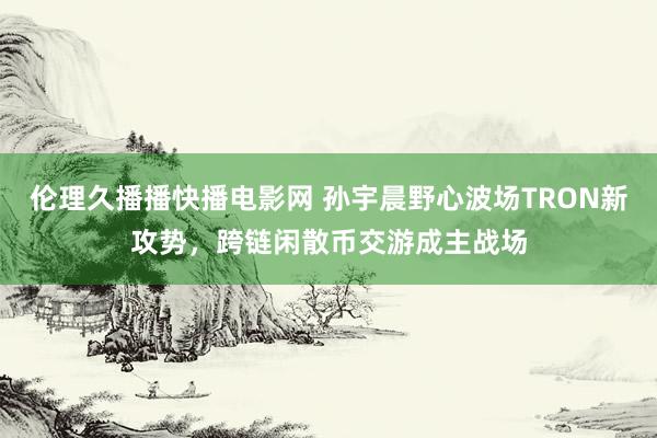 伦理久播播快播电影网 孙宇晨野心波场TRON新攻势，跨链闲散币交游成主战场