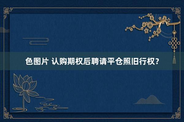 色图片 认购期权后聘请平仓照旧行权？