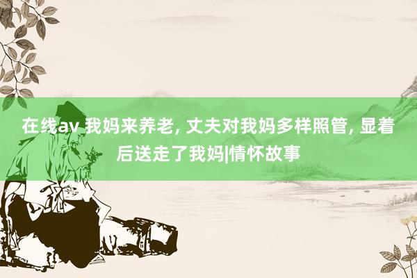 在线av 我妈来养老， 丈夫对我妈多样照管， 显着后送走了我妈|情怀故事