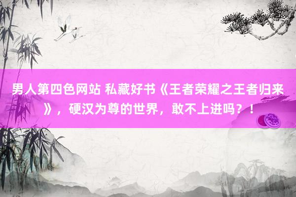 男人第四色网站 私藏好书《王者荣耀之王者归来》，硬汉为尊的世界，敢不上进吗？！