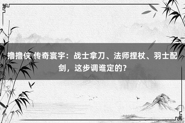 撸撸侠 传奇寰宇：战士拿刀、法师捏杖、羽士配剑，这步调谁定的？