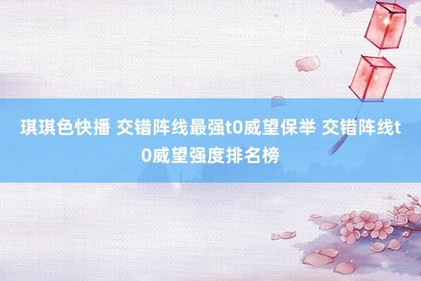琪琪色快播 交错阵线最强t0威望保举 交错阵线t0威望强度排名榜