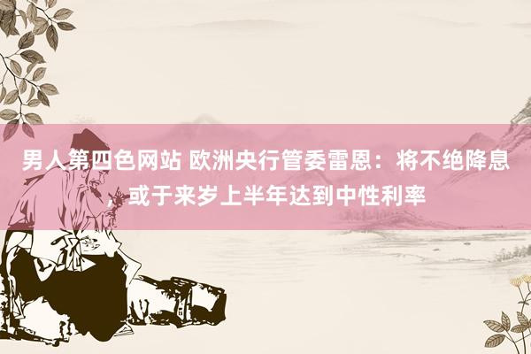 男人第四色网站 欧洲央行管委雷恩：将不绝降息，或于来岁上半年达到中性利率