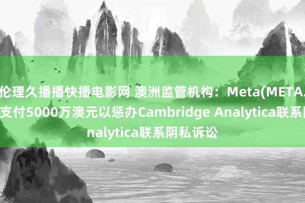 伦理久播播快播电影网 澳洲监管机构：Meta(META.US)喜悦支付5000万澳元以惩办Cambridge Analytica联系阴私诉讼