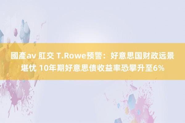 國產av 肛交 T.Rowe预警：好意思国财政远景堪忧 10年期好意思债收益率恐攀升至6%