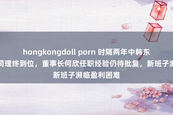 hongkongdoll porn 时隔两年中韩东说念主寿总司理终到位，董事长何欣任职经验仍待批复，新班子濒临盈利困难