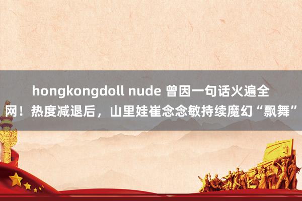 hongkongdoll nude 曾因一句话火遍全网！热度减退后，山里娃崔念念敏持续魔幻“飘舞”