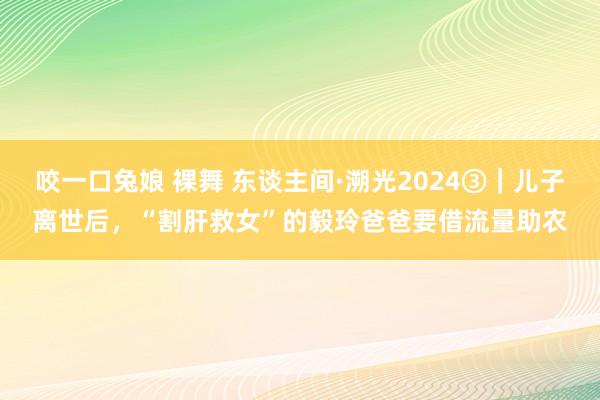 咬一口兔娘 裸舞 东谈主间·溯光2024③｜儿子离世后，“割肝救女”的毅玲爸爸要借流量助农