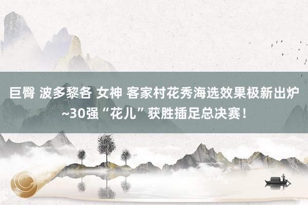 巨臀 波多黎各 女神 客家村花秀海选效果极新出炉~30强“花儿”获胜插足总决赛！
