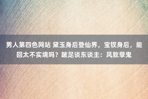 男人第四色网站 黛玉身后登仙界，宝钗身后，能回太不实境吗？跛足谈东谈主：风致孽鬼