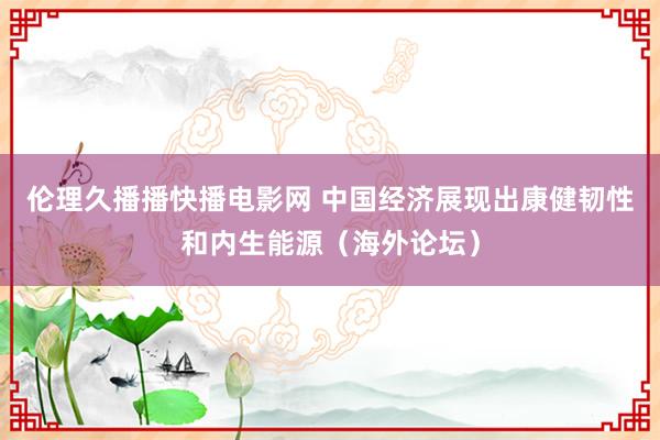 伦理久播播快播电影网 中国经济展现出康健韧性和内生能源（海外论坛）