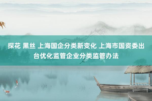 探花 黑丝 上海国企分类新变化 上海市国资委出台优化监管企业分类监管办法