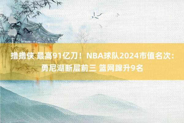 撸撸侠 最高91亿刀！NBA球队2024市值名次：勇尼湖断层前三 篮网蹿升9名