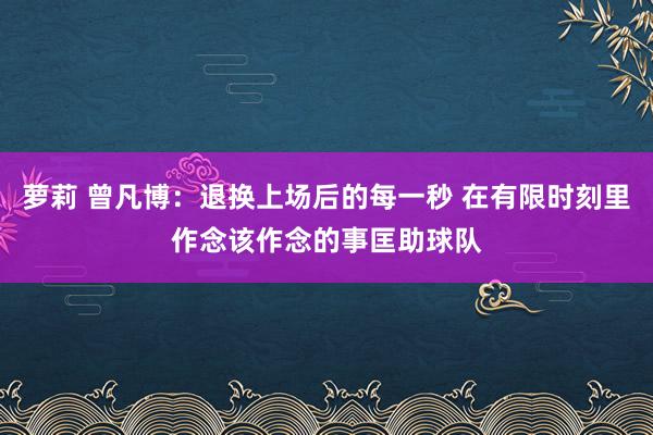 萝莉 曾凡博：退换上场后的每一秒 在有限时刻里作念该作念的事匡助球队