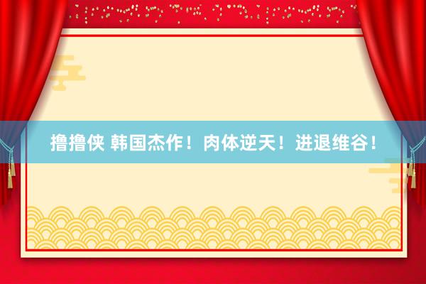 撸撸侠 韩国杰作！肉体逆天！进退维谷！