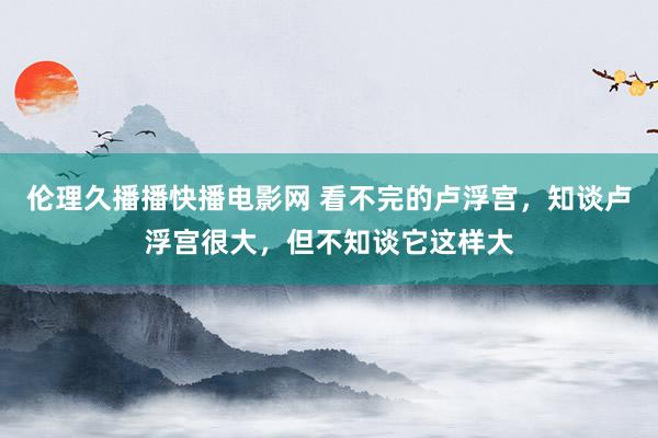 伦理久播播快播电影网 看不完的卢浮宫，知谈卢浮宫很大，但不知谈它这样大