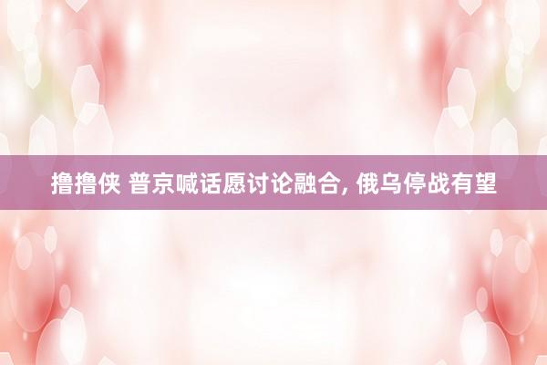 撸撸侠 普京喊话愿讨论融合， 俄乌停战有望