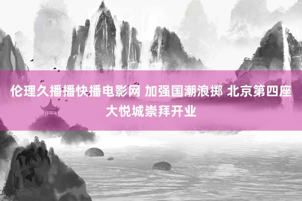 伦理久播播快播电影网 加强国潮浪掷 北京第四座大悦城崇拜开业