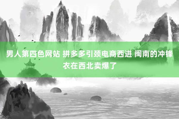 男人第四色网站 拼多多引颈电商西进 闽南的冲锋衣在西北卖爆了