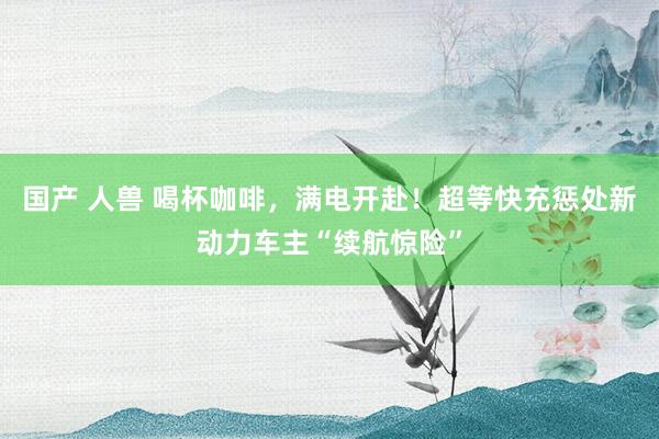 国产 人兽 喝杯咖啡，满电开赴！超等快充惩处新动力车主“续航惊险”