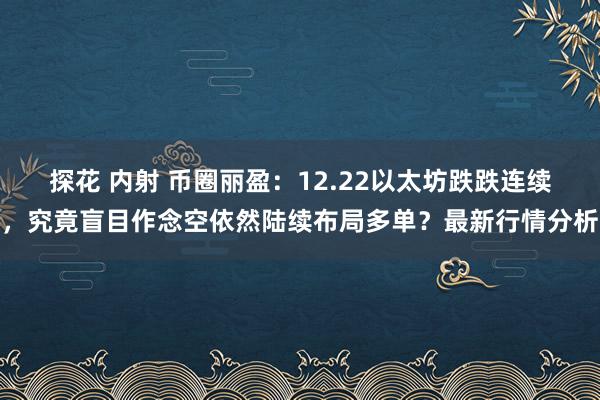 探花 内射 币圈丽盈：12.22以太坊跌跌连续，究竟盲目作念空依然陆续布局多单？最新行情分析