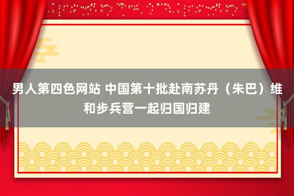 男人第四色网站 中国第十批赴南苏丹（朱巴）维和步兵营一起归国归建