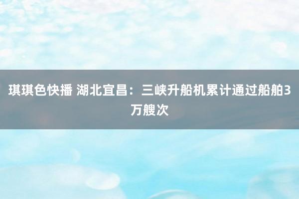 琪琪色快播 湖北宜昌：三峡升船机累计通过船舶3万艘次