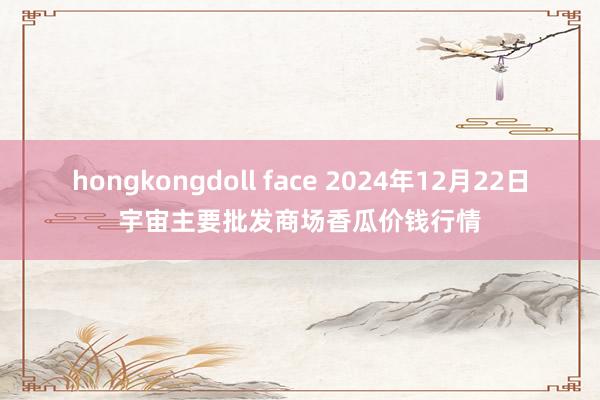 hongkongdoll face 2024年12月22日宇宙主要批发商场香瓜价钱行情