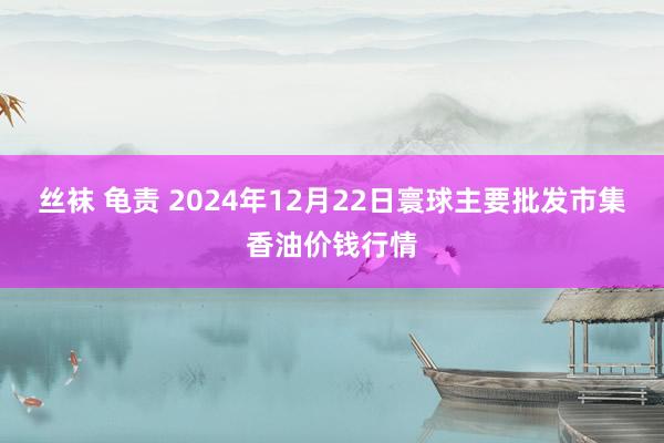 丝袜 龟责 2024年12月22日寰球主要批发市集香油价钱行情