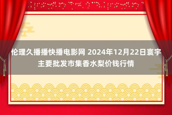 伦理久播播快播电影网 2024年12月22日寰宇主要批发市集香水梨价钱行情