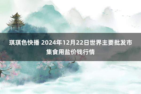 琪琪色快播 2024年12月22日世界主要批发市集食用盐价钱行情