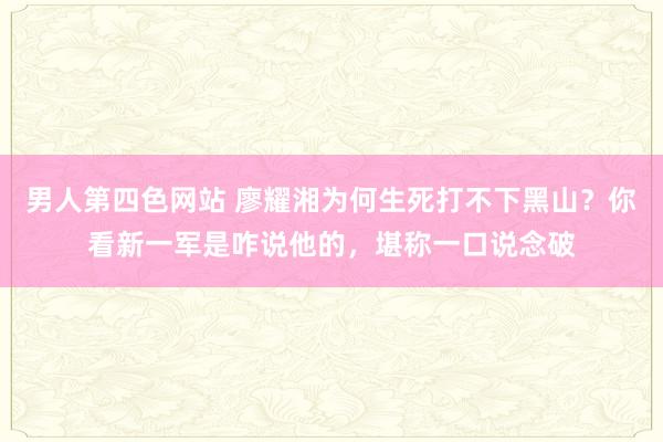 男人第四色网站 廖耀湘为何生死打不下黑山？你看新一军是咋说他的，堪称一口说念破