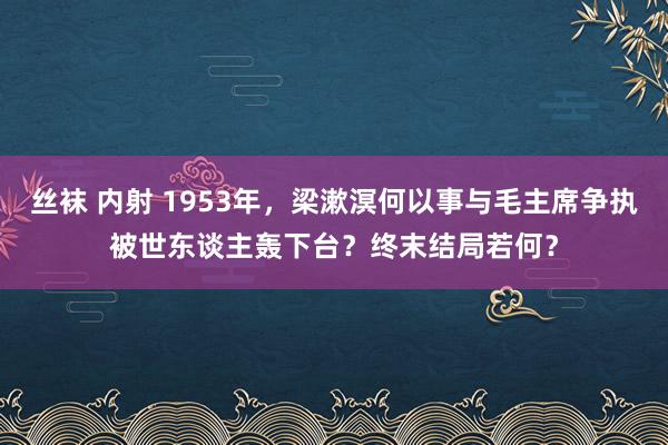 丝袜 内射 1953年，梁漱溟何以事与毛主席争执被世东谈主轰下台？终末结局若何？