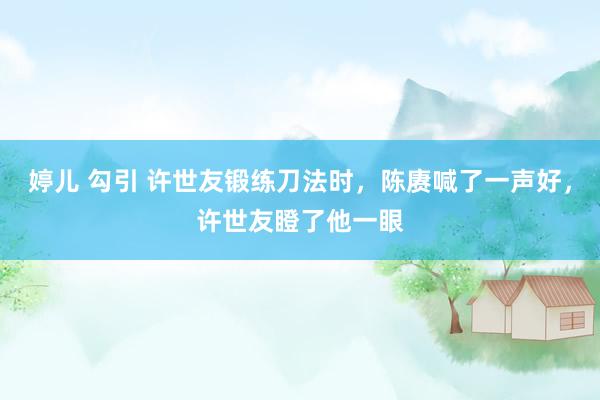 婷儿 勾引 许世友锻练刀法时，陈赓喊了一声好，许世友瞪了他一眼