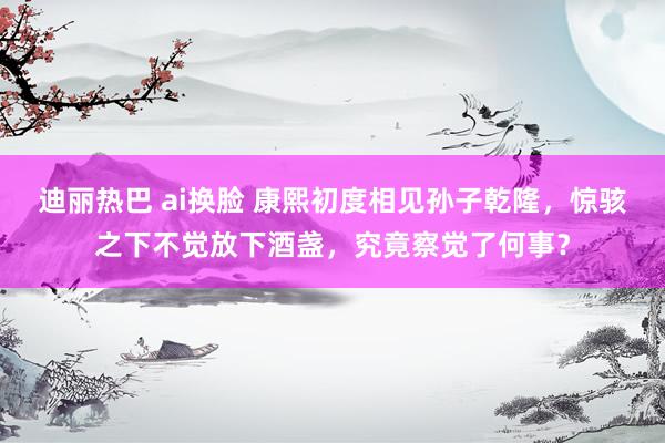 迪丽热巴 ai换脸 康熙初度相见孙子乾隆，惊骇之下不觉放下酒盏，究竟察觉了何事？