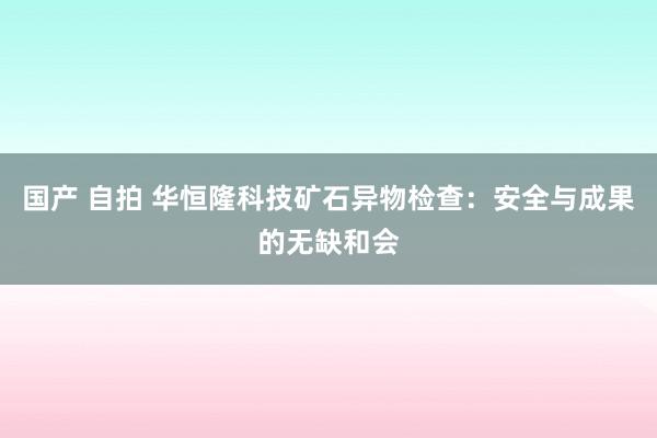 国产 自拍 华恒隆科技矿石异物检查：安全与成果的无缺和会