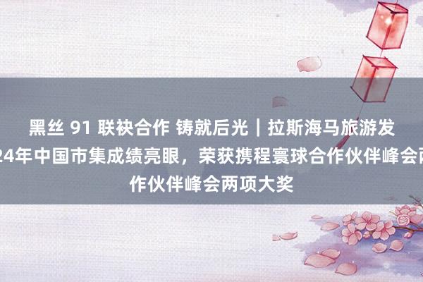 黑丝 91 联袂合作 铸就后光｜拉斯海马旅游发展局2024年中国市集成绩亮眼，荣获携程寰球合作伙伴峰会两项大奖