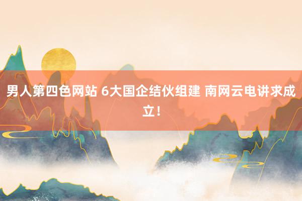 男人第四色网站 6大国企结伙组建 南网云电讲求成立！