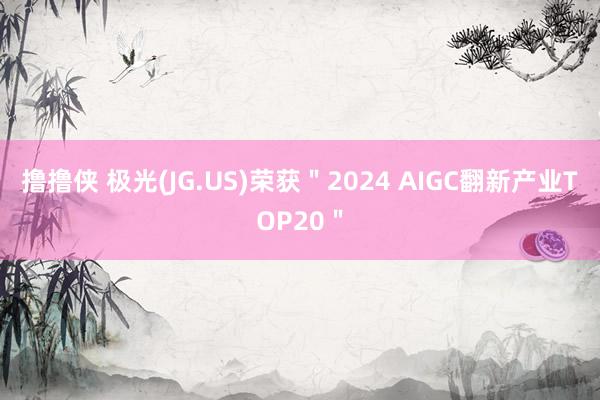 撸撸侠 极光(JG.US)荣获＂2024 AIGC翻新产业TOP20＂