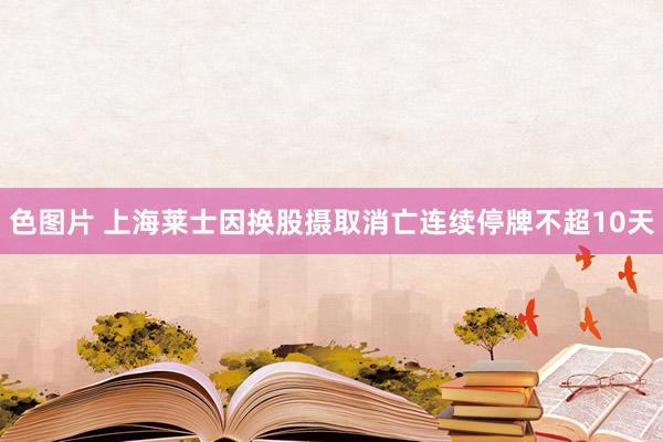 色图片 上海莱士因换股摄取消亡连续停牌不超10天