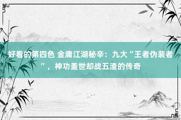 好看的第四色 金庸江湖秘辛：九大“王者伪装者”，神功盖世却战五渣的传奇