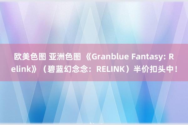 欧美色图 亚洲色图 《Granblue Fantasy: Relink》（碧蓝幻念念：RELINK）半价扣头中！