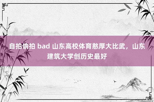 自拍偷拍 bad 山东高校体育憨厚大比武，山东建筑大学创历史最好