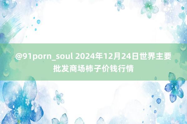 @91porn_soul 2024年12月24日世界主要批发商场柿子价钱行情