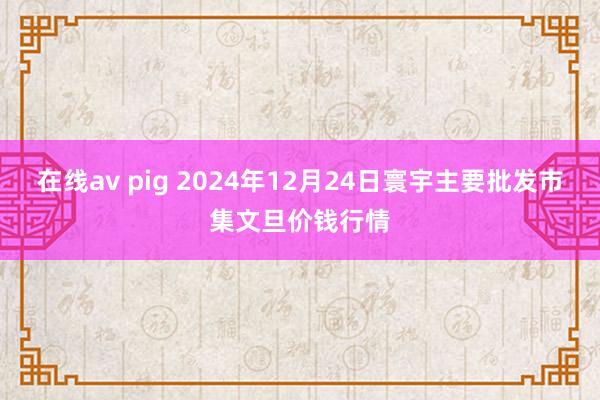 在线av pig 2024年12月24日寰宇主要批发市集文旦价钱行情