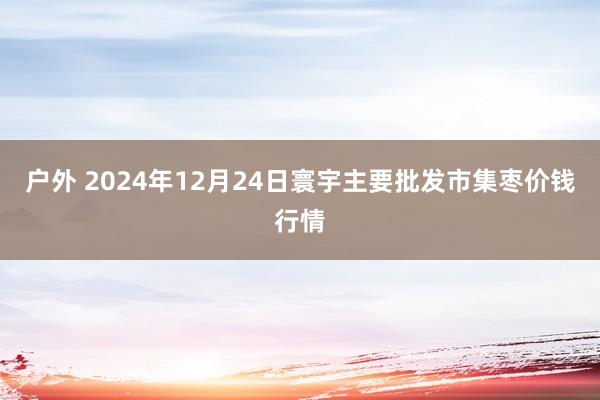 户外 2024年12月24日寰宇主要批发市集枣价钱行情